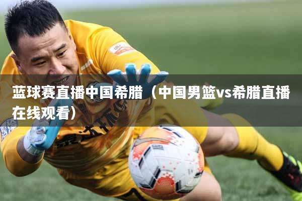 蓝球赛直播中国希腊（中国男篮vs希腊直播在线观看）