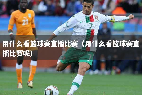 用什么看篮球赛直播比赛（用什么看篮球赛直播比赛呢）