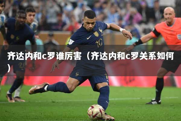 齐达内和c罗谁厉害（齐达内和c罗关系如何）