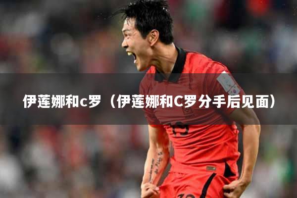 伊莲娜和c罗（伊莲娜和C罗分手后见面）