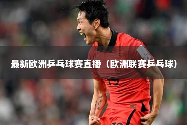最新欧洲乒乓球赛直播（欧洲联赛乒乓球）