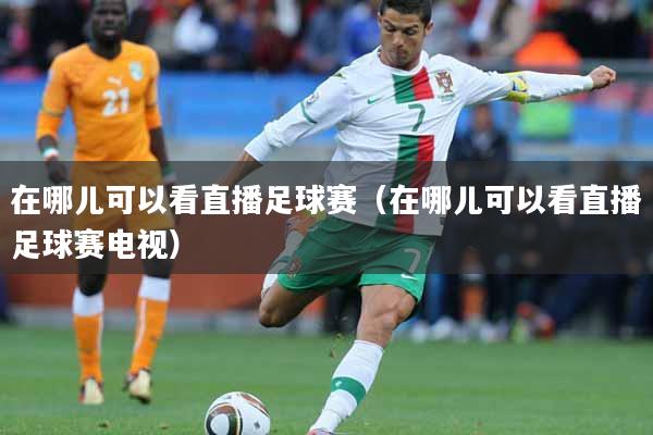在哪儿可以看直播足球赛（在哪儿可以看直播足球赛电视）