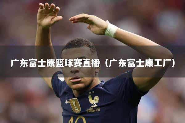 广东富士康篮球赛直播（广东富士康工厂）