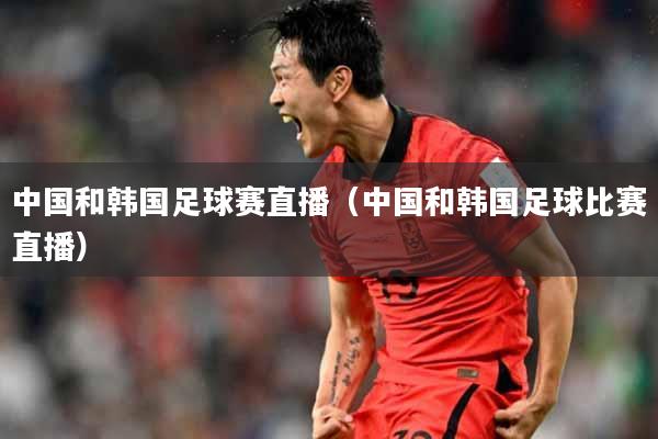 中国和韩国足球赛直播（中国和韩国足球比赛直播）