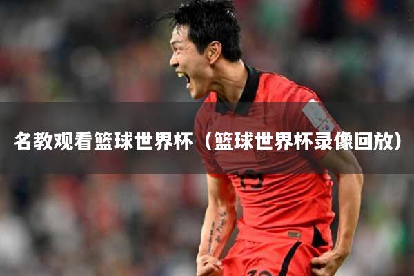 名教观看篮球世界杯（篮球世界杯录像回放）