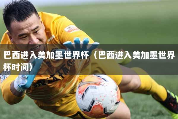 巴西进入美加墨世界杯（巴西进入美加墨世界杯时间）