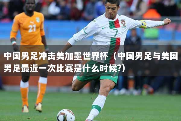 中国男足冲击美加墨世界杯（中国男足与美国男足最近一次比赛是什么时候?）