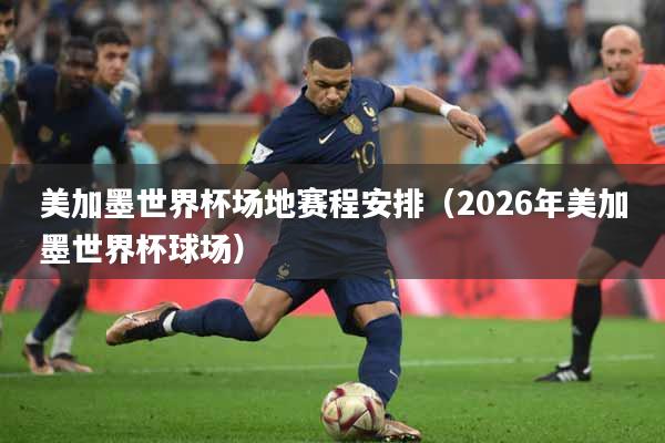 美加墨世界杯场地赛程安排（2026年美加墨世界杯球场）