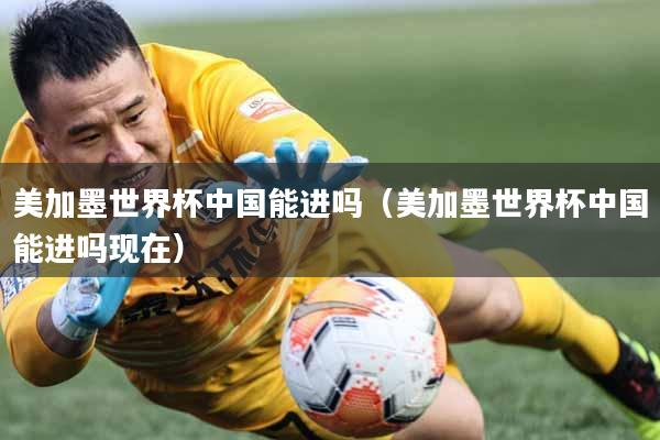 美加墨世界杯中国能进吗（美加墨世界杯中国能进吗现在）