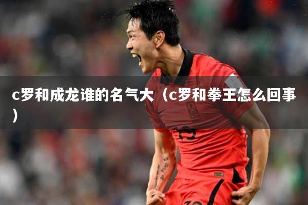 c罗和成龙谁的名气大（c罗和拳王怎么回事）
