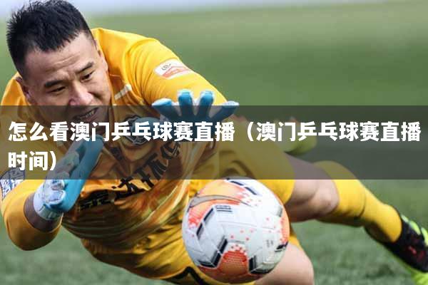 怎么看澳门乒乓球赛直播（澳门乒乓球赛直播时间）