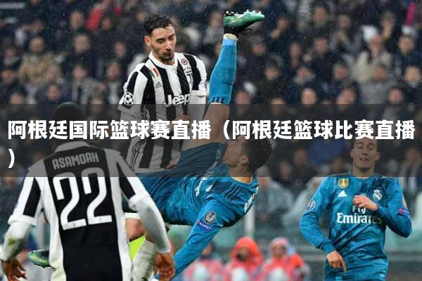 阿根廷国际篮球赛直播（阿根廷篮球比赛直播）