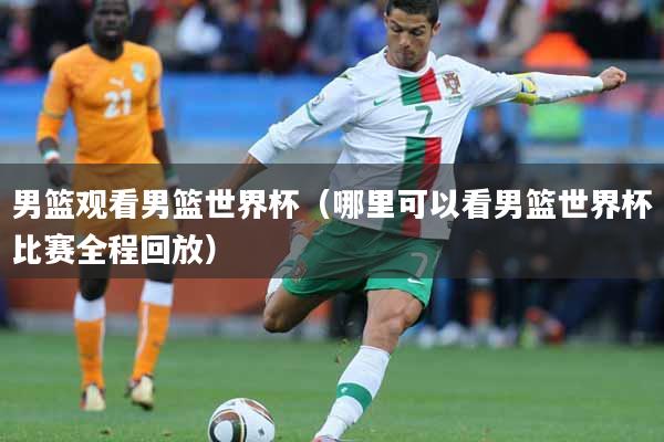 男篮观看男篮世界杯（哪里可以看男篮世界杯比赛全程回放）