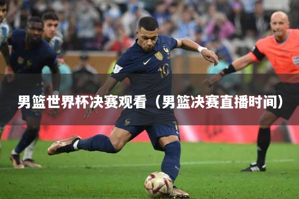 男篮世界杯决赛观看（男篮决赛直播时间）