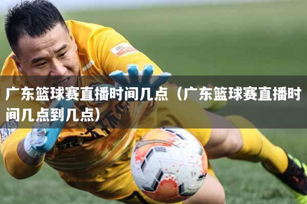 广东篮球赛直播时间几点（广东篮球赛直播时间几点到几点）