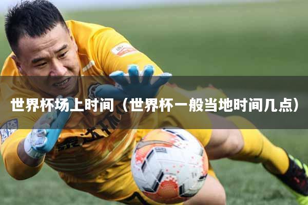 世界杯场上时间（世界杯一般当地时间几点）