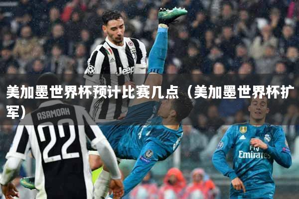 美加墨世界杯预计比赛几点（美加墨世界杯扩军）