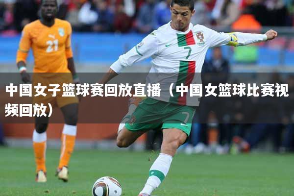 中国女子篮球赛回放直播（中国女篮球比赛视频回放）